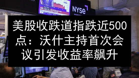 美股收跌道指跌近500点：沃什主持首次会议引发收益率飙升